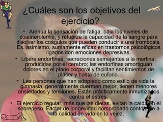 ¿Cuáles son los objetivos del ejercicio?  Atenúa la sensación de fatiga, baja los niveles de colesterolemia, y refuerza la capacidad de la sangre para disolver los coágulos que pueden conducir a una trombosis. Es, asimismo, sumamente eficaz en trastornos psicológicos ligados con emociones depresivas. Libera endorfinas, secreciones semejantes a la morfina, producidas por el cerebro; las endorfinas amortiguan dolores en el plano corporal y facilitan sentimientos de placer y hasta de euforia. Las personas que han adoptado como estilo de vida la gimnasia, generalmente duermen mejor, tienen menores ansiedades y tensiones. Están prácticamente inmunizados contra el estrés. El ejercicio regular, más que las dietas, evitan la caída en el sobrepeso. Factor de longevidad comprobado contribuye a la calidad de vida en la vejez. 