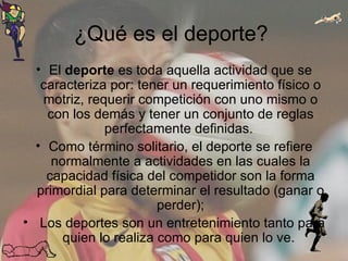¿Qué es el deporte?  El  deporte  es toda aquella actividad que se caracteriza por: tener un requerimiento físico o motriz, requerir competición con uno mismo o con los demás y tener un conjunto de reglas perfectamente definidas.  Como término solitario, el deporte se refiere normalmente a actividades en las cuales la capacidad física del competidor son la forma primordial para determinar el resultado (ganar o perder); Los deportes son un entretenimiento tanto para quien lo realiza como para quien lo ve.  