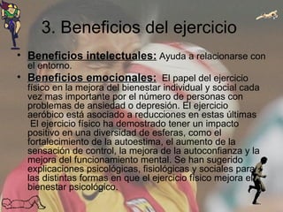 3. Beneficios del ejercicio  Beneficios intelectuales:  Ayuda a relacionarse con el entorno. Beneficios emocionales:   El papel del ejercicio físico en la mejora del bienestar individual y social cada vez mas importante por el número de personas con problemas de ansiedad o depresión. El ejercicio aeróbico está asociado a reducciones en estas últimas  El ejercicio físico ha demostrado tener un impacto positivo en una diversidad de esferas, como el fortalecimiento de la autoestima, el aumento de la sensación de control, la mejora de la autoconfianza y la mejora del funcionamiento mental. Se han sugerido explicaciones psicológicas, fisiológicas y sociales para las distintas formas en que el ejercicio físico mejora el bienestar psicológico.  