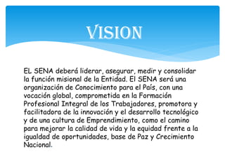 EL SENA deberá liderar, asegurar, medir y consolidar
la función misional de la Entidad. El SENA será una
organización de Conocimiento para el País, con una
vocación global, comprometida en la Formación
Profesional Integral de los Trabajadores, promotora y
facilitadora de la innovación y el desarrollo tecnológico
y de una cultura de Emprendimiento, como el camino
para mejorar la calidad de vida y la equidad frente a la
igualdad de oportunidades, base de Paz y Crecimiento
Nacional.
Vision
 