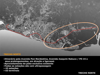 TRECHO NORTE TRECHO NORTE Itinerário pela Avenida Pan-Nordestina, Avenida Joaquim Nabuco / PE-15 e seus prolongamentos, em direção a Igarassú Aproveitamento da pista exclusiva existente Todas as estações são com ultrapassagem 43 estações 03 terminais 