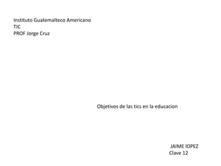 InstitutoGuatemalteco Americano TIC PROF Jorge Cruz Objetivos de las tics en la educacion                                                                                                                             JAIME lOPEZ                                                                                                                           Clave 12 