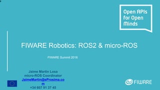 FIWARE Robotics: ROS2 & micro-ROS
FIWARE Summit 2018
Jaime Martin Losa
micro-ROS Coordinator
JaimeMartin@eProsima.co
m
+34 607 91 37 45
0
 