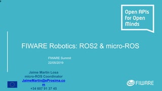 FIWARE Robotics: ROS2 & micro-ROS
FIWARE Summit
22/05/2019
Jaime Martin Losa
micro-ROS Coordinator
JaimeMartin@eProsima.co
m
+34 607 91 37 45
0
 