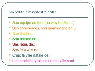 Ma ville est connue pour…
Son équipe de foot (hockey,basket…)
Ses commerces, son quartier ancien…
Son théâtre ...
Son musée de…
Ses fêtes de…
Ses festivals de…
C’est la ville natale de..
Les produits typiques de ma ville sont…