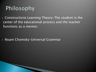 PhilosophyConstructivist Learning Theory-The student is the center of the educational process and the teacher functions as a mentor.Noam Chomsky-Universal Grammar