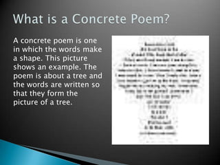 What is a Concrete Poem?A concrete poem is one in which the words make a shape. This picture shows an example. The poem is about a tree and the words are written so that they form the picture of a tree.