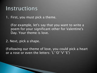 InstructionsFirst, you must pick a theme. 	(For example, let's say that you want to write a poem for your significant other for Valentine's Day. Your theme is love.2. Next, pick a shape.(Following our theme of love, you could pick a heart or a rose or even the letters: 'L' 'O' 'V' 'E’)
