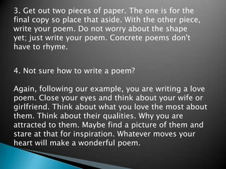 3. Get out two pieces of paper. The one is for the final copy so place that aside. With the other piece, write your poem. Do not worry about the shape yet; just write your poem. Concrete poems don't have to rhyme.4. Not sure how to write a poem? Again, following our example, you are writing a love poem. Close your eyes and think about your wife or girlfriend. Think about what you love the most about them. Think about their qualities. Why you are attracted to them. Maybe find a picture of them and stare at that for inspiration. Whatever moves your heart will make a wonderful poem.