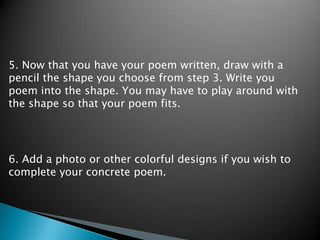 5. Now that you have your poem written, draw with a pencil the shape you choose from step 3. Write you poem into the shape. You may have to play around with the shape so that your poem fits.6. Add a photo or other colorful designs if you wish to complete your concrete poem.