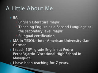 A Little About MeBA English Literature majorTeaching English as a Second Language at the secondary level majorBilingual certificationMA in TESOL- Inter American University-San GermanI teach 10th  grade English at Pedro PereaFajardo  Vocational High School in Mayaguez.I have been teaching for 7 years.