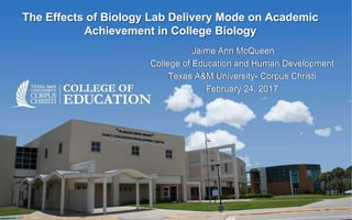 The Effects of Biology Lab Delivery Mode on Academic
Achievement in College Biology
Jaime Ann McQueen
College of Education and Human Development
Texas A&M University- Corpus Christi
February 24, 2017
 