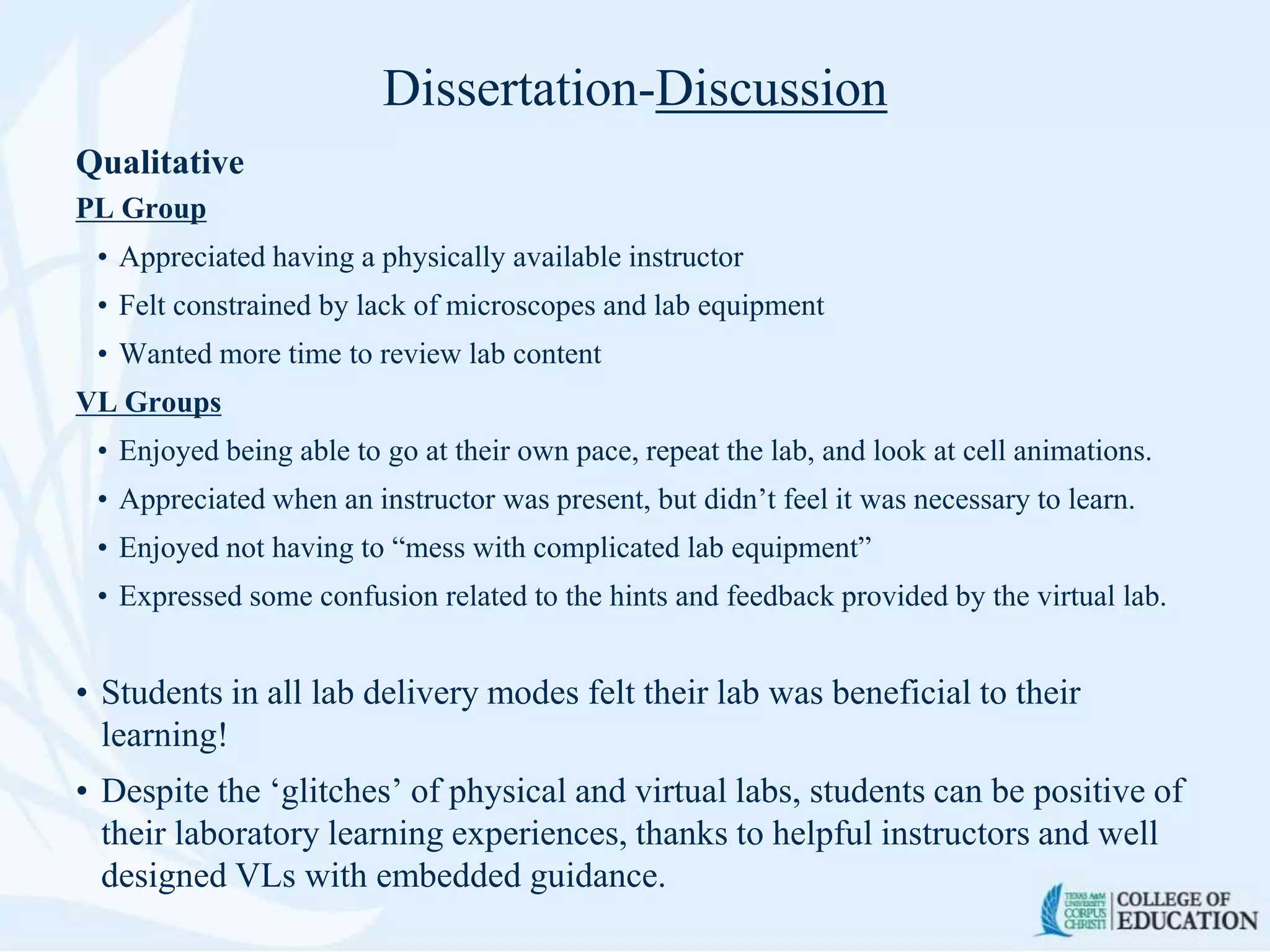 Dissertation-Discussion
Qualitative
PL Group
• Appreciated having a physically available instructor
• Felt constrained by lack of microscopes and lab equipment
• Wanted more time to review lab content
VL Groups
• Enjoyed being able to go at their own pace, repeat the lab, and look at cell animations.
• Appreciated when an instructor was present, but didn’t feel it was necessary to learn.
• Enjoyed not having to “mess with complicated lab equipment”
• Expressed some confusion related to the hints and feedback provided by the virtual lab.
• Students in all lab delivery modes felt their lab was beneficial to their
learning!
• Despite the ‘glitches’ of physical and virtual labs, students can be positive of
their laboratory learning experiences, thanks to helpful instructors and well
designed VLs with embedded guidance.
 