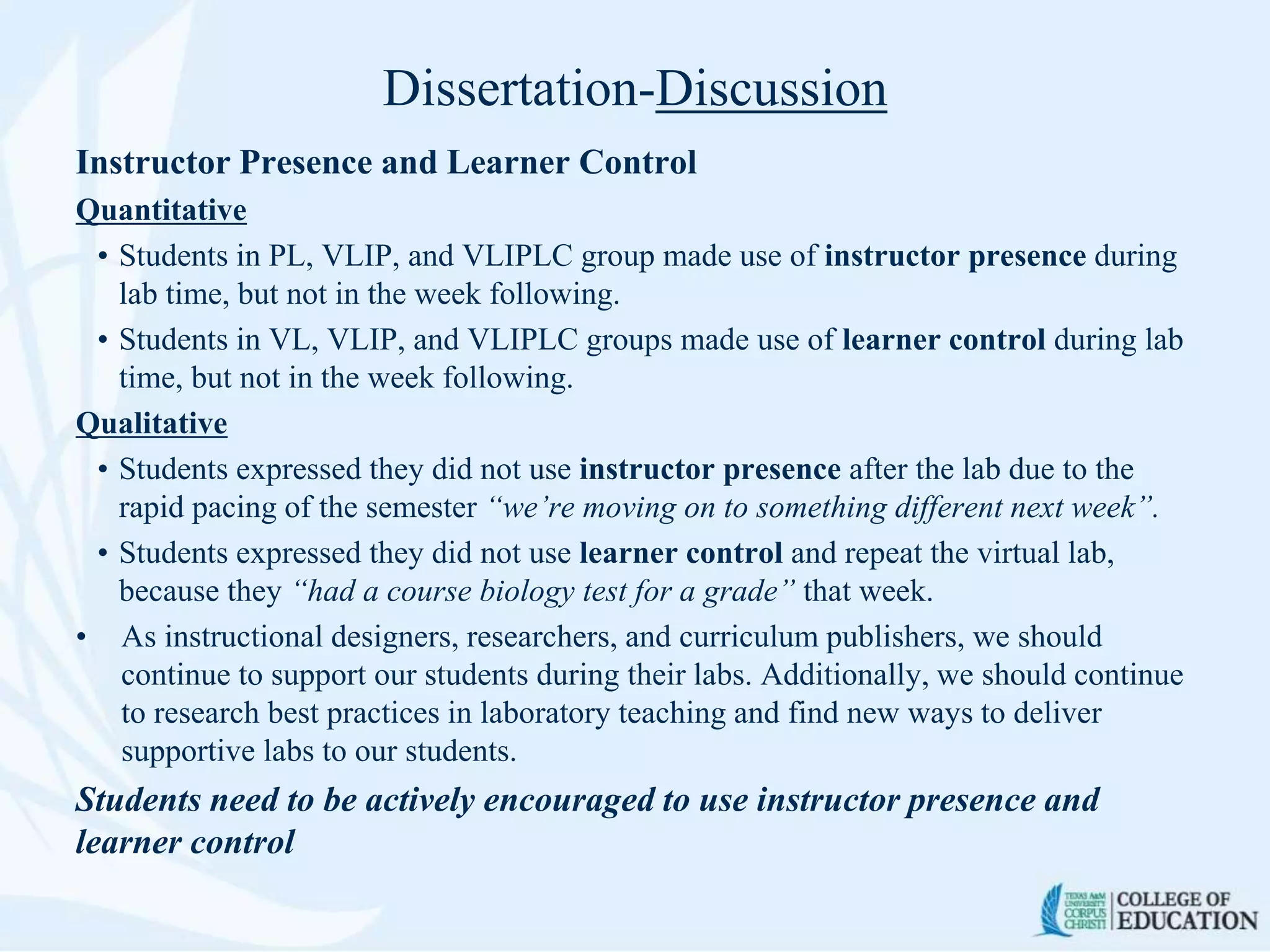 Dissertation-Discussion
Instructor Presence and Learner Control
Quantitative
• Students in PL, VLIP, and VLIPLC group made use of instructor presence during
lab time, but not in the week following.
• Students in VL, VLIP, and VLIPLC groups made use of learner control during lab
time, but not in the week following.
Qualitative
• Students expressed they did not use instructor presence after the lab due to the
rapid pacing of the semester “we’re moving on to something different next week”.
• Students expressed they did not use learner control and repeat the virtual lab,
because they “had a course biology test for a grade” that week.
• As instructional designers, researchers, and curriculum publishers, we should
continue to support our students during their labs. Additionally, we should continue
to research best practices in laboratory teaching and find new ways to deliver
supportive labs to our students.
Students need to be actively encouraged to use instructor presence and
learner control
 