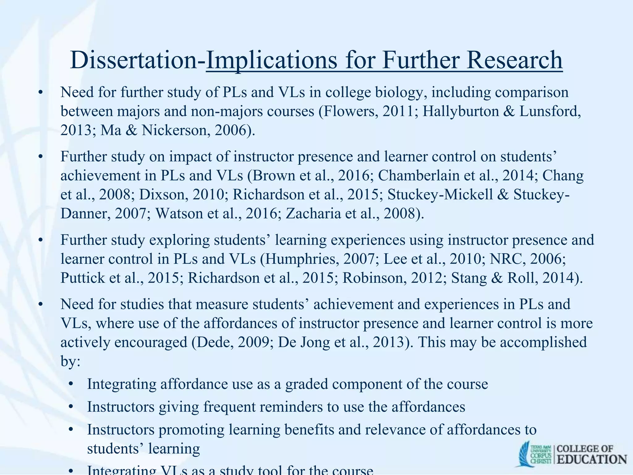Dissertation-Implications for Further Research
• Need for further study of PLs and VLs in college biology, including comparison
between majors and non-majors courses (Flowers, 2011; Hallyburton & Lunsford,
2013; Ma & Nickerson, 2006).
• Further study on impact of instructor presence and learner control on students’
achievement in PLs and VLs (Brown et al., 2016; Chamberlain et al., 2014; Chang
et al., 2008; Dixson, 2010; Richardson et al., 2015; Stuckey-Mickell & Stuckey-
Danner, 2007; Watson et al., 2016; Zacharia et al., 2008).
• Further study exploring students’ learning experiences using instructor presence and
learner control in PLs and VLs (Humphries, 2007; Lee et al., 2010; NRC, 2006;
Puttick et al., 2015; Richardson et al., 2015; Robinson, 2012; Stang & Roll, 2014).
• Need for studies that measure students’ achievement and experiences in PLs and
VLs, where use of the affordances of instructor presence and learner control is more
actively encouraged (Dede, 2009; De Jong et al., 2013). This may be accomplished
by:
• Integrating affordance use as a graded component of the course
• Instructors giving frequent reminders to use the affordances
• Instructors promoting learning benefits and relevance of affordances to
students’ learning
 