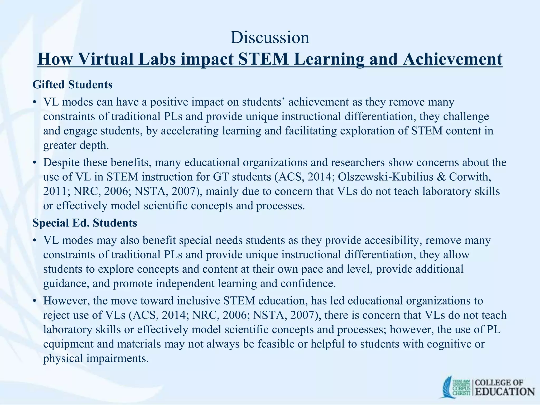 Discussion
How Virtual Labs impact STEM Learning and Achievement
Gifted Students
• VL modes can have a positive impact on students’ achievement as they remove many
constraints of traditional PLs and provide unique instructional differentiation, they challenge
and engage students, by accelerating learning and facilitating exploration of STEM content in
greater depth.
• Despite these benefits, many educational organizations and researchers show concerns about the
use of VL in STEM instruction for GT students (ACS, 2014; Olszewski-Kubilius & Corwith,
2011; NRC, 2006; NSTA, 2007), mainly due to concern that VLs do not teach laboratory skills
or effectively model scientific concepts and processes.
Special Ed. Students
• VL modes may also benefit special needs students as they provide accesibility, remove many
constraints of traditional PLs and provide unique instructional differentiation, they allow
students to explore concepts and content at their own pace and level, provide additional
guidance, and promote independent learning and confidence.
• However, the move toward inclusive STEM education, has led educational organizations to
reject use of VLs (ACS, 2014; NRC, 2006; NSTA, 2007), there is concern that VLs do not teach
laboratory skills or effectively model scientific concepts and processes; however, the use of PL
equipment and materials may not always be feasible or helpful to students with cognitive or
physical impairments.
 