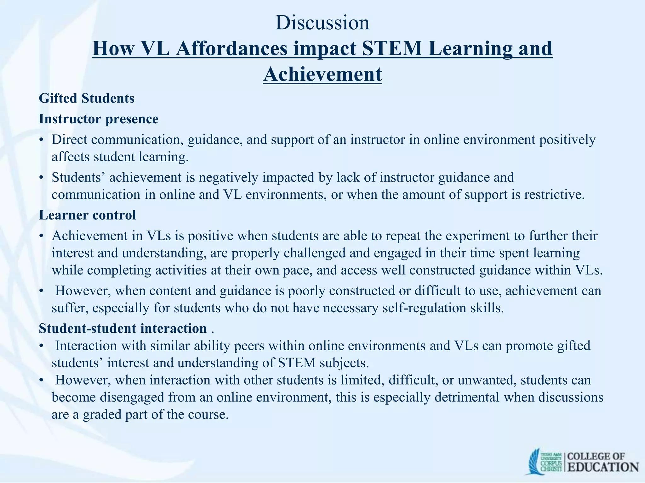 Discussion
How VL Affordances impact STEM Learning and
Achievement
Gifted Students
Instructor presence
• Direct communication, guidance, and support of an instructor in online environment positively
affects student learning.
• Students’ achievement is negatively impacted by lack of instructor guidance and
communication in online and VL environments, or when the amount of support is restrictive.
Learner control
• Achievement in VLs is positive when students are able to repeat the experiment to further their
interest and understanding, are properly challenged and engaged in their time spent learning
while completing activities at their own pace, and access well constructed guidance within VLs.
• However, when content and guidance is poorly constructed or difficult to use, achievement can
suffer, especially for students who do not have necessary self-regulation skills.
Student-student interaction .
• Interaction with similar ability peers within online environments and VLs can promote gifted
students’ interest and understanding of STEM subjects.
• However, when interaction with other students is limited, difficult, or unwanted, students can
become disengaged from an online environment, this is especially detrimental when discussions
are a graded part of the course.
 