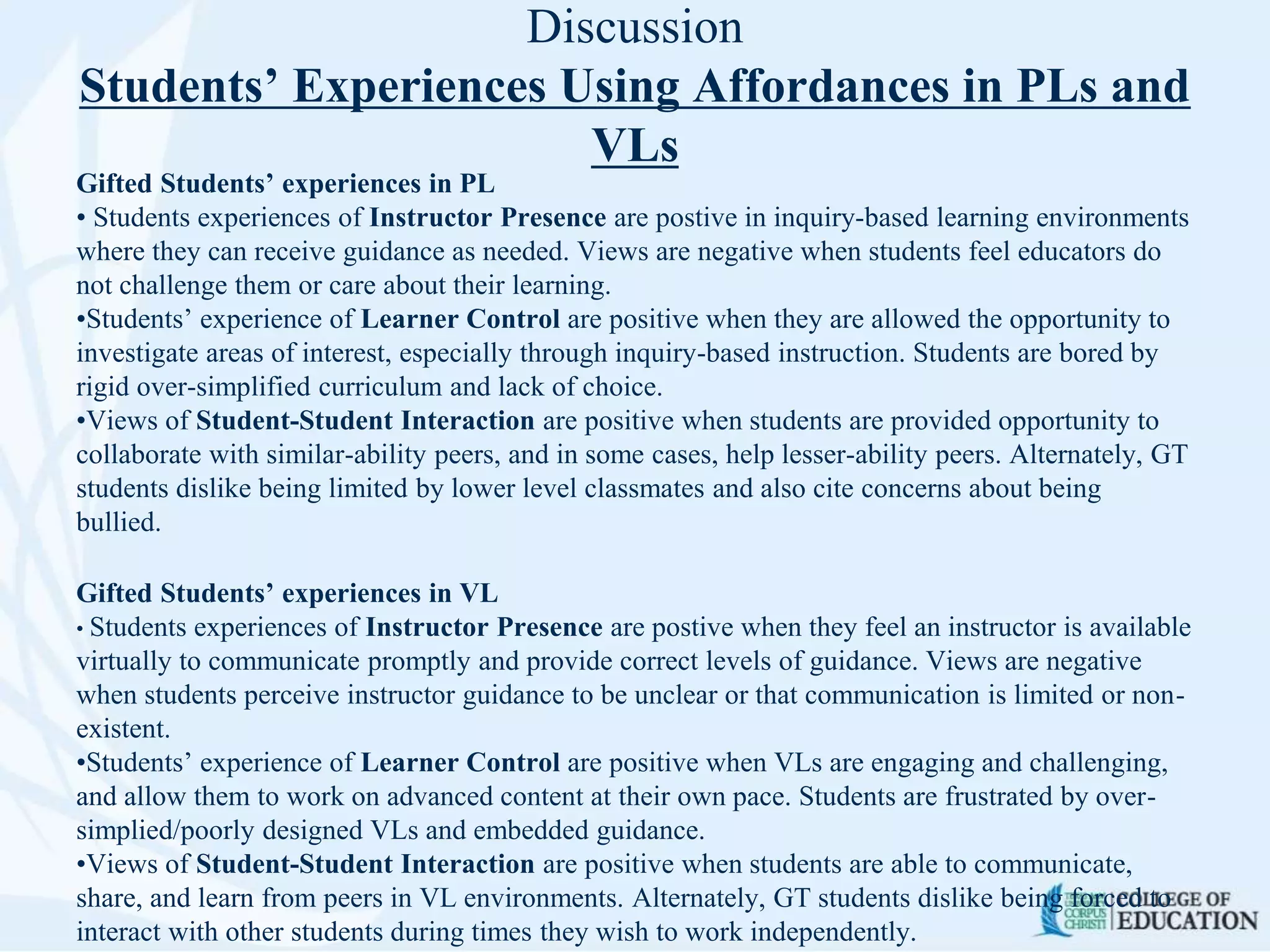 Discussion
Students’ Experiences Using Affordances in PLs and
VLs
Gifted Students’ experiences in PL
• Students experiences of Instructor Presence are postive in inquiry-based learning environments
where they can receive guidance as needed. Views are negative when students feel educators do
not challenge them or care about their learning.
•Students’ experience of Learner Control are positive when they are allowed the opportunity to
investigate areas of interest, especially through inquiry-based instruction. Students are bored by
rigid over-simplified curriculum and lack of choice.
•Views of Student-Student Interaction are positive when students are provided opportunity to
collaborate with similar-ability peers, and in some cases, help lesser-ability peers. Alternately, GT
students dislike being limited by lower level classmates and also cite concerns about being
bullied.
Gifted Students’ experiences in VL
• Students experiences of Instructor Presence are postive when they feel an instructor is available
virtually to communicate promptly and provide correct levels of guidance. Views are negative
when students perceive instructor guidance to be unclear or that communication is limited or non-
existent.
•Students’ experience of Learner Control are positive when VLs are engaging and challenging,
and allow them to work on advanced content at their own pace. Students are frustrated by over-
simplied/poorly designed VLs and embedded guidance.
•Views of Student-Student Interaction are positive when students are able to communicate,
share, and learn from peers in VL environments. Alternately, GT students dislike being forced to
interact with other students during times they wish to work independently.
 