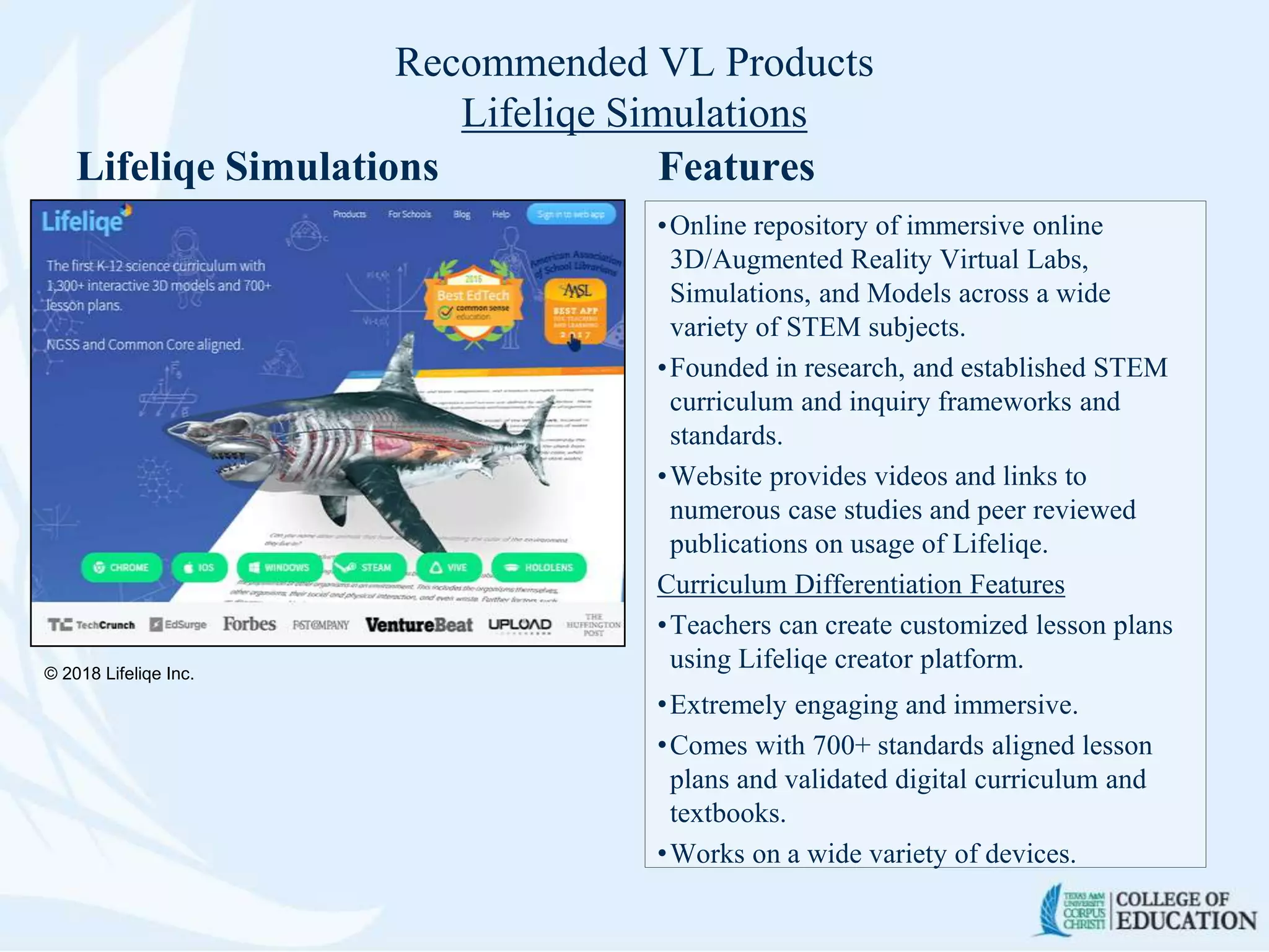 Recommended VL Products
Lifeliqe Simulations
Lifeliqe Simulations Features
•Online repository of immersive online
3D/Augmented Reality Virtual Labs,
Simulations, and Models across a wide
variety of STEM subjects.
•Founded in research, and established STEM
curriculum and inquiry frameworks and
standards.
•Website provides videos and links to
numerous case studies and peer reviewed
publications on usage of Lifeliqe.
Curriculum Differentiation Features
•Teachers can create customized lesson plans
using Lifeliqe creator platform.
•Extremely engaging and immersive.
•Comes with 700+ standards aligned lesson
plans and validated digital curriculum and
textbooks.
•Works on a wide variety of devices.
© 2018 Lifeliqe Inc.
 