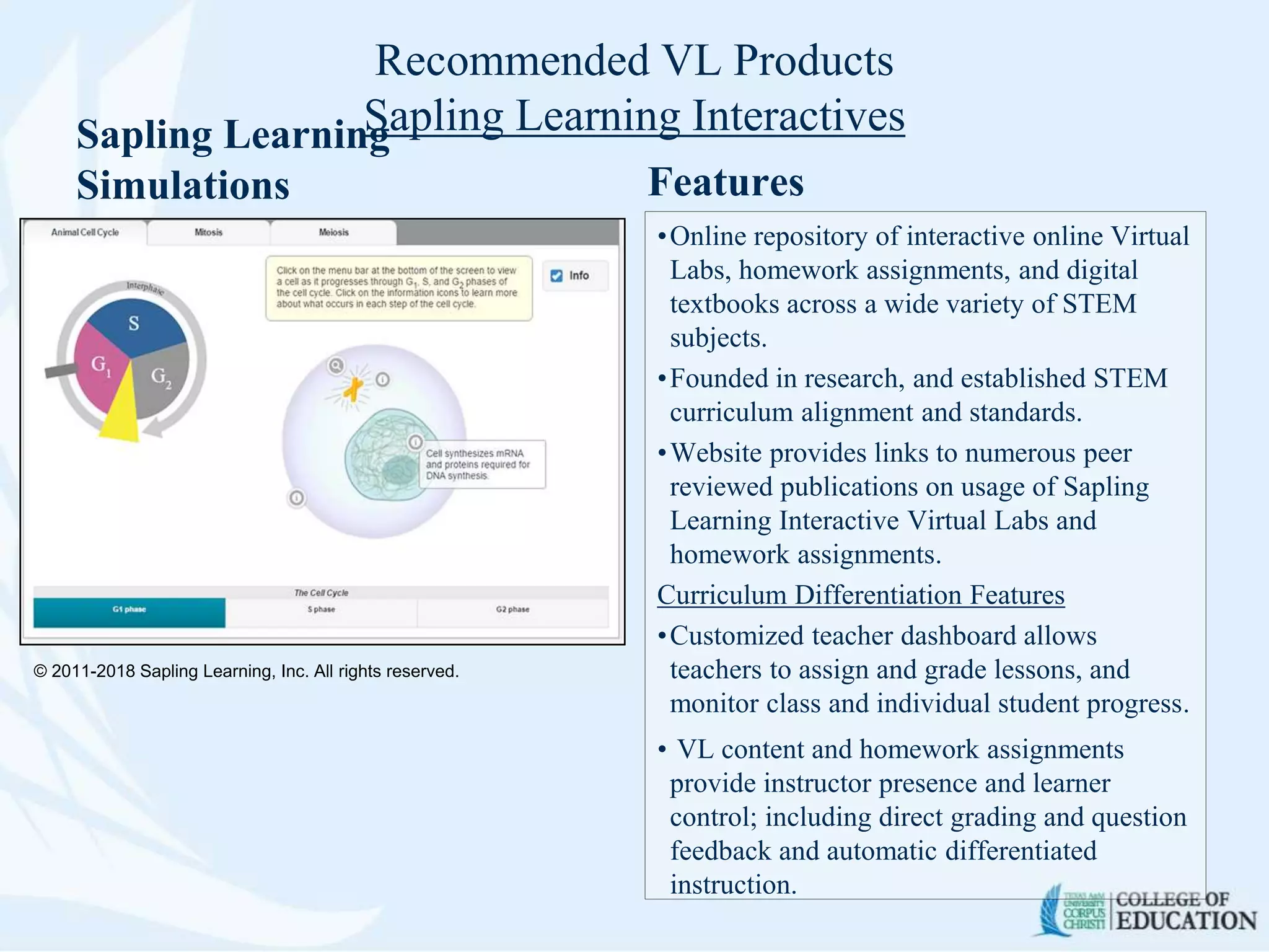 Recommended VL Products
Sapling Learning InteractivesSapling Learning
Simulations Features
•Online repository of interactive online Virtual
Labs, homework assignments, and digital
textbooks across a wide variety of STEM
subjects.
•Founded in research, and established STEM
curriculum alignment and standards.
•Website provides links to numerous peer
reviewed publications on usage of Sapling
Learning Interactive Virtual Labs and
homework assignments.
Curriculum Differentiation Features
•Customized teacher dashboard allows
teachers to assign and grade lessons, and
monitor class and individual student progress.
• VL content and homework assignments
provide instructor presence and learner
control; including direct grading and question
feedback and automatic differentiated
instruction.
© 2011-2018 Sapling Learning, Inc. All rights reserved.
 