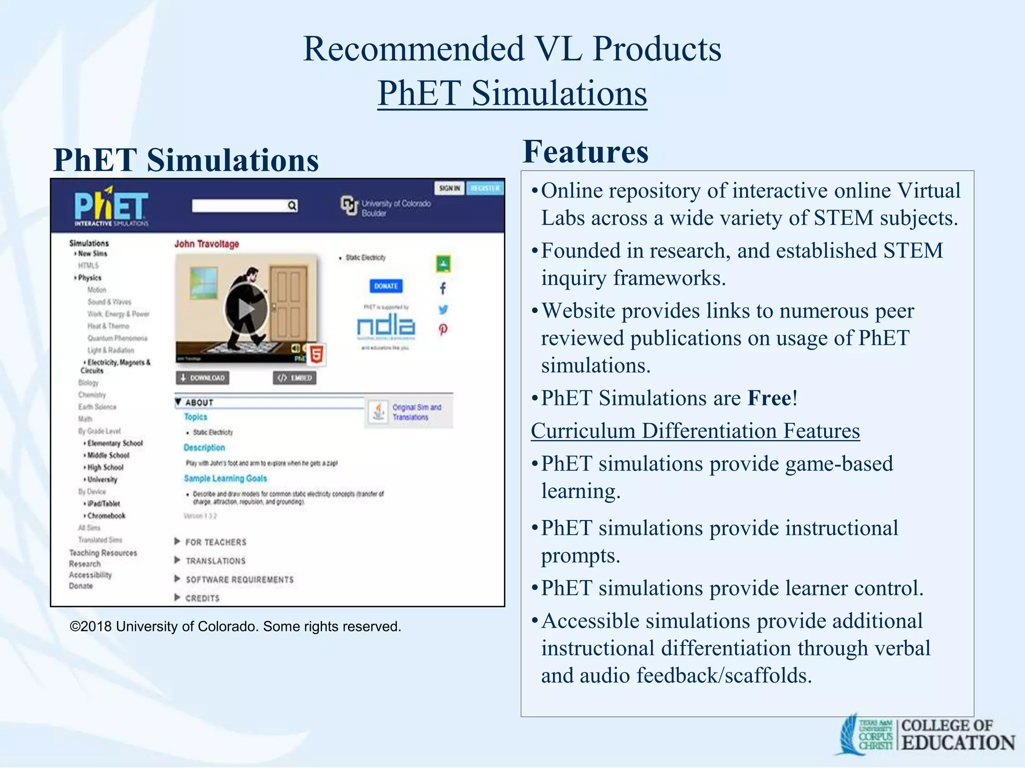 Recommended VL Products
PhET Simulations
PhET Simulations Features
•Online repository of interactive online Virtual
Labs across a wide variety of STEM subjects.
•Founded in research, and established STEM
inquiry frameworks.
•Website provides links to numerous peer
reviewed publications on usage of PhET
simulations.
•PhET Simulations are Free!
Curriculum Differentiation Features
•PhET simulations provide game-based
learning.
•PhET simulations provide instructional
prompts.
•PhET simulations provide learner control.
•Accessible simulations provide additional
instructional differentiation through verbal
and audio feedback/scaffolds.
©2018 University of Colorado. Some rights reserved.
 