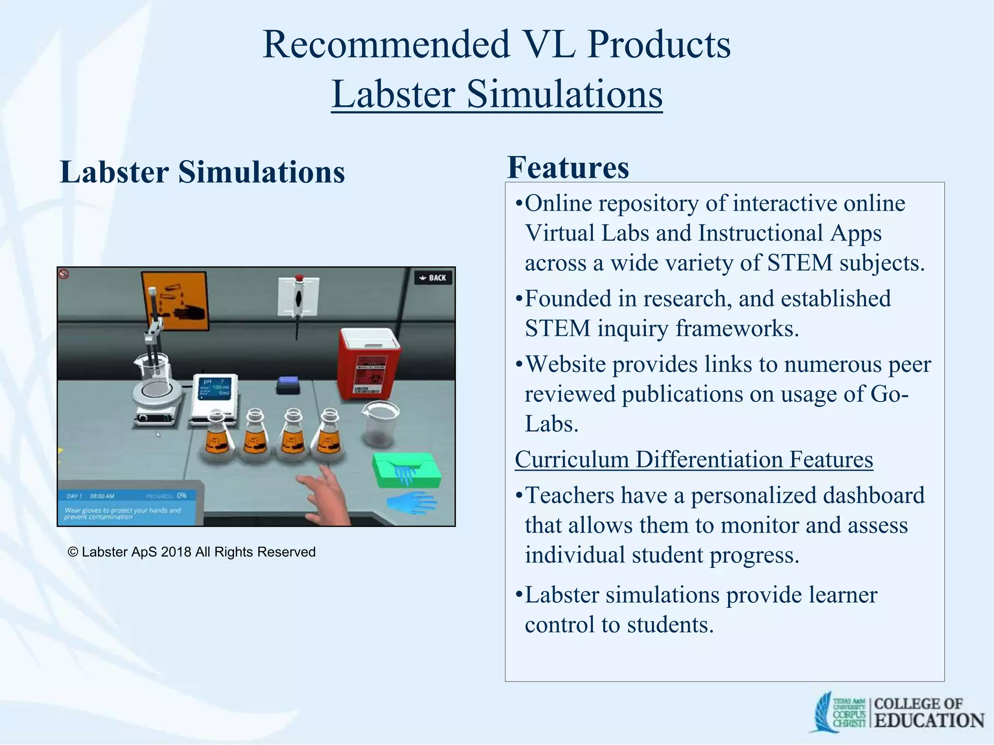 Recommended VL Products
Labster Simulations
Labster Simulations Features
•Online repository of interactive online
Virtual Labs and Instructional Apps
across a wide variety of STEM subjects.
•Founded in research, and established
STEM inquiry frameworks.
•Website provides links to numerous peer
reviewed publications on usage of Go-
Labs.
Curriculum Differentiation Features
•Teachers have a personalized dashboard
that allows them to monitor and assess
individual student progress.
•Labster simulations provide learner
control to students.
© Labster ApS 2018 All Rights Reserved
 