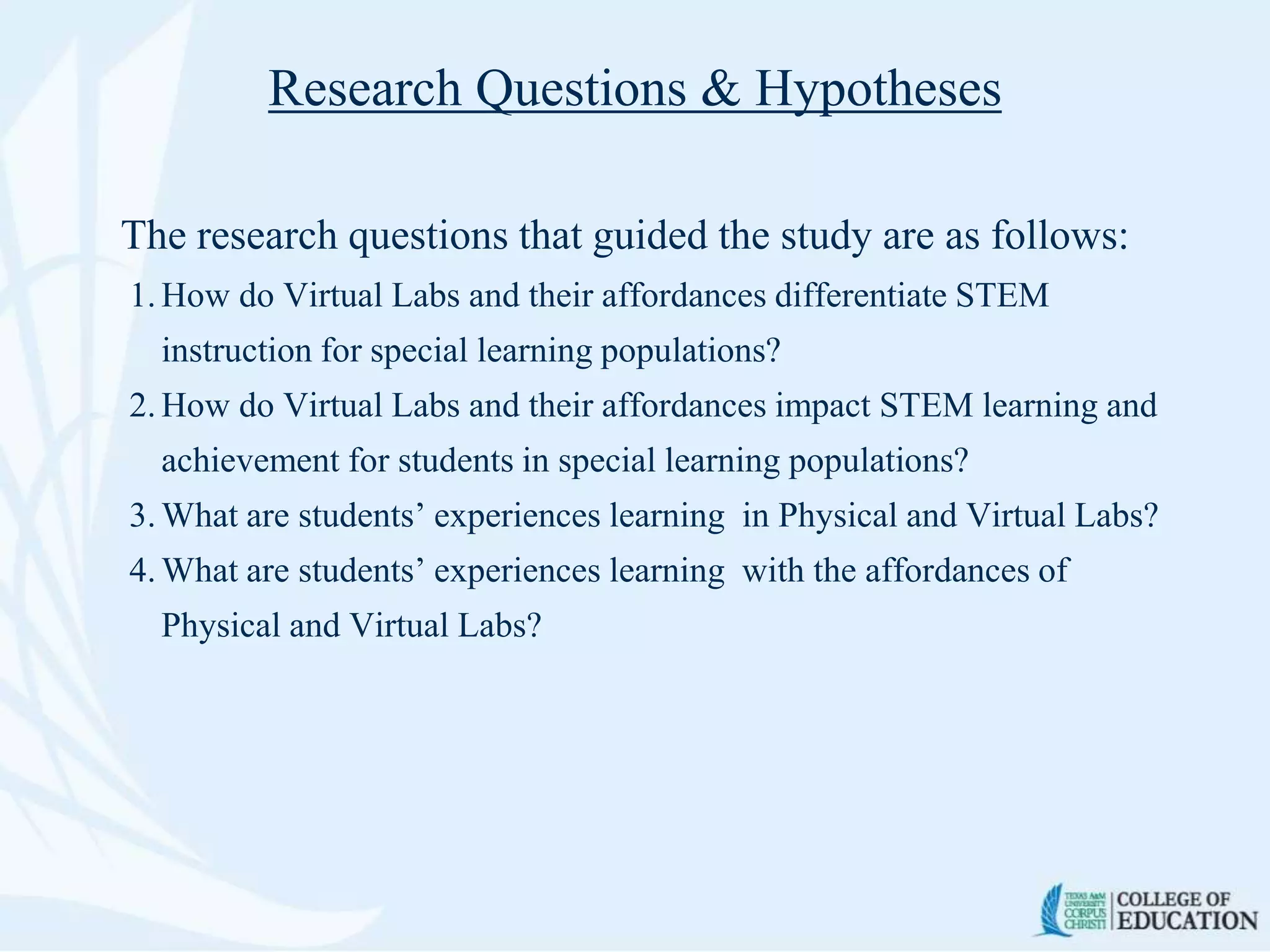 Research Questions & Hypotheses
The research questions that guided the study are as follows:
1. How do Virtual Labs and their affordances differentiate STEM
instruction for special learning populations?
2. How do Virtual Labs and their affordances impact STEM learning and
achievement for students in special learning populations?
3. What are students’ experiences learning in Physical and Virtual Labs?
4. What are students’ experiences learning with the affordances of
Physical and Virtual Labs?
 