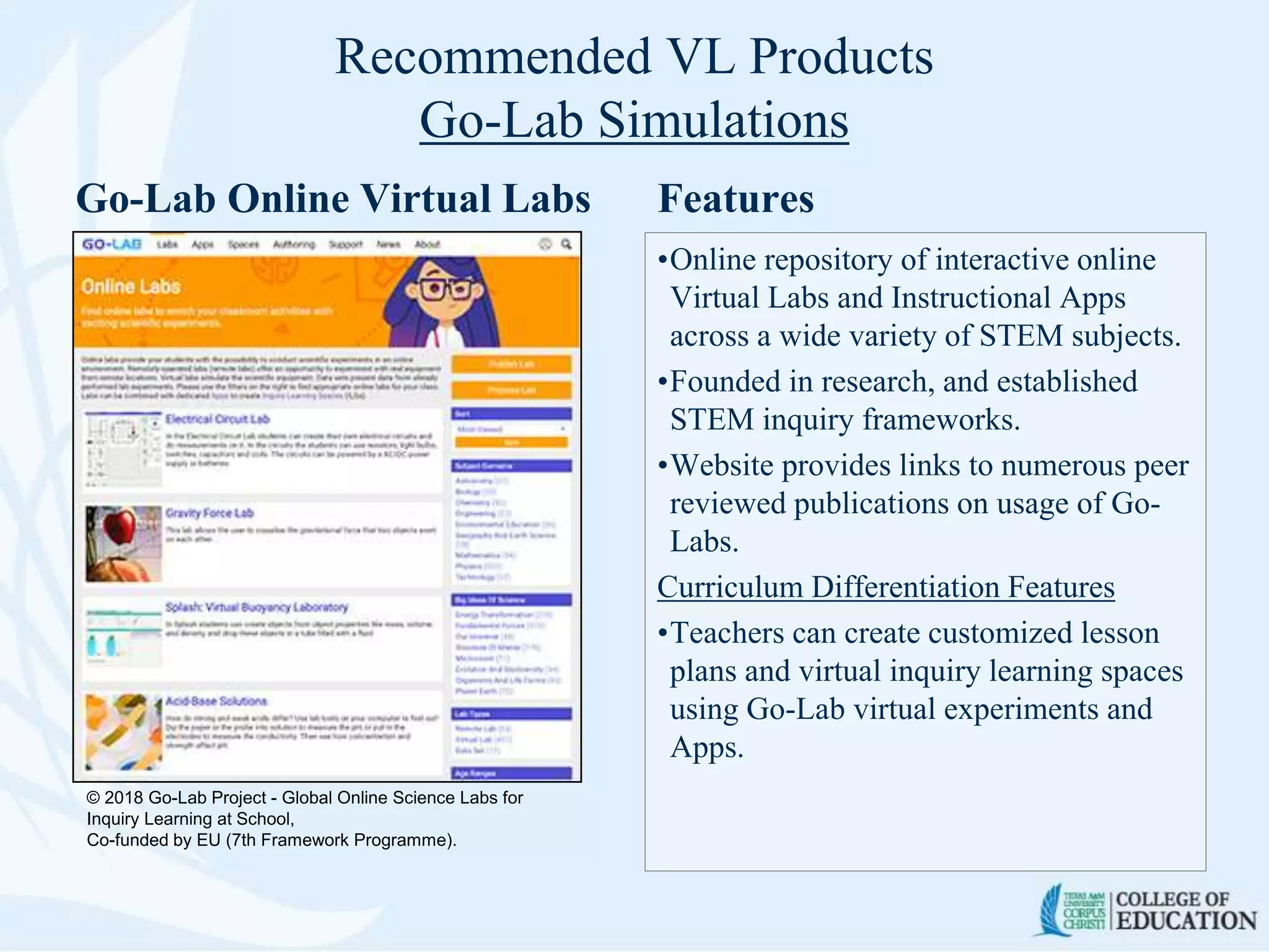 Recommended VL Products
Go-Lab Simulations
Go-Lab Online Virtual Labs Features
•Online repository of interactive online
Virtual Labs and Instructional Apps
across a wide variety of STEM subjects.
•Founded in research, and established
STEM inquiry frameworks.
•Website provides links to numerous peer
reviewed publications on usage of Go-
Labs.
Curriculum Differentiation Features
•Teachers can create customized lesson
plans and virtual inquiry learning spaces
using Go-Lab virtual experiments and
Apps.
© 2018 Go-Lab Project - Global Online Science Labs for
Inquiry Learning at School,
Co-funded by EU (7th Framework Programme).
 