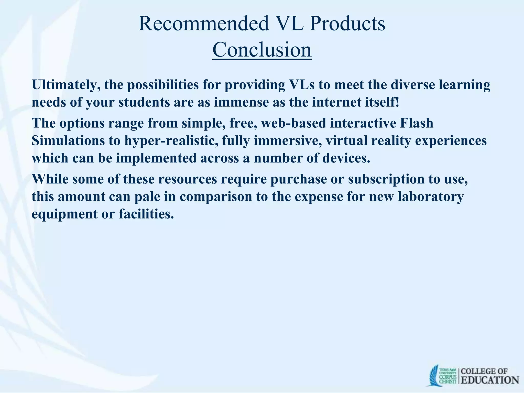 Recommended VL Products
Conclusion
Ultimately, the possibilities for providing VLs to meet the diverse learning
needs of your students are as immense as the internet itself!
The options range from simple, free, web-based interactive Flash
Simulations to hyper-realistic, fully immersive, virtual reality experiences
which can be implemented across a number of devices.
While some of these resources require purchase or subscription to use,
this amount can pale in comparison to the expense for new laboratory
equipment or facilities.
 