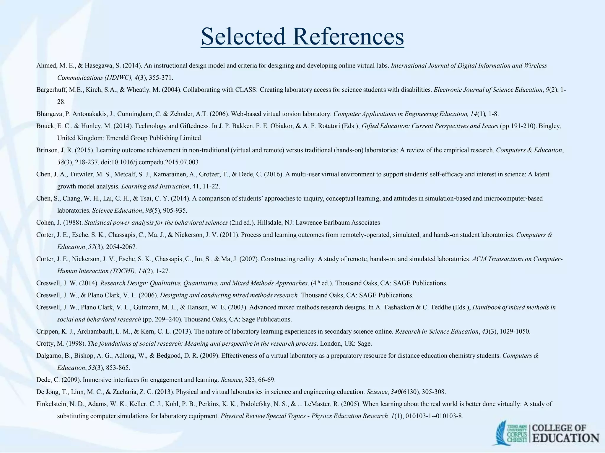 Selected References
Ahmed, M. E., & Hasegawa, S. (2014). An instructional design model and criteria for designing and developing online virtual labs. International Journal of Digital Information and Wireless
Communications (IJDIWC), 4(3), 355-371.
Bargerhuff, M.E., Kirch, S.A., & Wheatly, M. (2004). Collaborating with CLASS: Creating laboratory access for science students with disabilities. Electronic Journal of Science Education, 9(2), 1-
28.
Bhargava, P. Antonakakis, J., Cunningham, C. & Zehnder, A.T. (2006). Web-based virtual torsion laboratory. Computer Applications in Engineering Education, 14(1), 1-8.
Bouck, E. C., & Hunley, M. (2014). Technology and Giftedness. In J. P. Bakken, F. E. Obiakor, & A. F. Rotatori (Eds.), Gifted Education: Current Perspectives and Issues (pp.191-210). Bingley,
United Kingdom: Emerald Group Publishing Limited.
Brinson, J. R. (2015). Learning outcome achievement in non-traditional (virtual and remote) versus traditional (hands-on) laboratories: A review of the empirical research. Computers & Education,
38(3), 218-237. doi:10.1016/j.compedu.2015.07.003
Chen, J. A., Tutwiler, M. S., Metcalf, S. J., Kamarainen, A., Grotzer, T., & Dede, C. (2016). A multi-user virtual environment to support students' self-efficacy and interest in science: A latent
growth model analysis. Learning and Instruction, 41, 11-22.
Chen, S., Chang, W. H., Lai, C. H., & Tsai, C. Y. (2014). A comparison of students’ approaches to inquiry, conceptual learning, and attitudes in simulation‐based and microcomputer‐based
laboratories. Science Education, 98(5), 905-935.
Cohen, J. (1988). Statistical power analysis for the behavioral sciences (2nd ed.). Hillsdale, NJ: Lawrence Earlbaum Associates
Corter, J. E., Esche, S. K., Chassapis, C., Ma, J., & Nickerson, J. V. (2011). Process and learning outcomes from remotely-operated, simulated, and hands-on student laboratories. Computers &
Education, 57(3), 2054-2067.
Corter, J. E., Nickerson, J. V., Esche, S. K., Chassapis, C., Im, S., & Ma, J. (2007). Constructing reality: A study of remote, hands-on, and simulated laboratories. ACM Transactions on Computer-
Human Interaction (TOCHI), 14(2), 1-27.
Creswell, J. W. (2014). Research Design: Qualitative, Quantitative, and Mixed Methods Approaches. (4th ed.). Thousand Oaks, CA: SAGE Publications.
Creswell, J. W., & Plano Clark, V. L. (2006). Designing and conducting mixed methods research. Thousand Oaks, CA: SAGE Publications.
Creswell, J. W., Plano Clark, V. L., Gutmann, M. L., & Hanson, W. E. (2003). Advanced mixed methods research designs. In A. Tashakkori & C. Teddlie (Eds.), Handbook of mixed methods in
social and behavioral research (pp. 209–240). Thousand Oaks, CA: Sage Publications.
Crippen, K. J., Archambault, L. M., & Kern, C. L. (2013). The nature of laboratory learning experiences in secondary science online. Research in Science Education, 43(3), 1029-1050.
Crotty, M. (1998). The foundations of social research: Meaning and perspective in the research process. London, UK: Sage.
Dalgarno, B., Bishop, A. G., Adlong, W., & Bedgood, D. R. (2009). Effectiveness of a virtual laboratory as a preparatory resource for distance education chemistry students. Computers &
Education, 53(3), 853-865.
Dede, C. (2009). Immersive interfaces for engagement and learning. Science, 323, 66-69.
De Jong, T., Linn, M. C., & Zacharia, Z. C. (2013). Physical and virtual laboratories in science and engineering education. Science, 340(6130), 305-308.
Finkelstein, N. D., Adams, W. K., Keller, C. J., Kohl, P. B., Perkins, K. K., Podolefsky, N. S., & ... LeMaster, R. (2005). When learning about the real world is better done virtually: A study of
substituting computer simulations for laboratory equipment. Physical Review Special Topics - Physics Education Research, 1(1), 010103-1--010103-8.
 