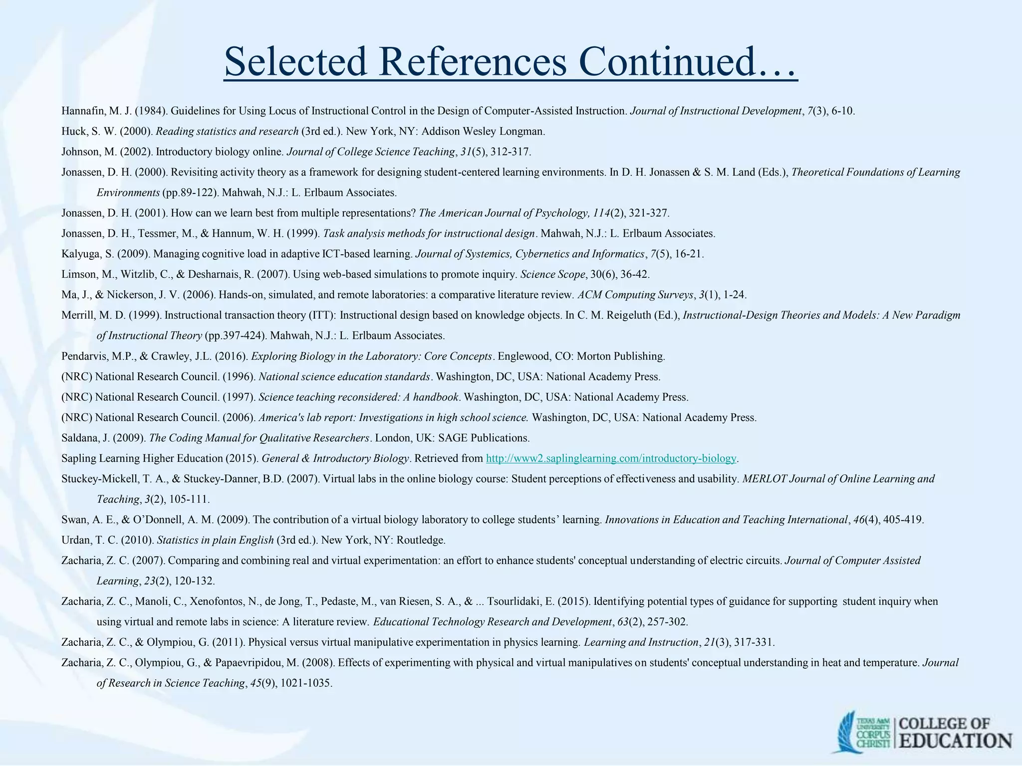 Selected References Continued…
Hannafin, M. J. (1984). Guidelines for Using Locus of Instructional Control in the Design of Computer-Assisted Instruction. Journal of Instructional Development, 7(3), 6-10.
Huck, S. W. (2000). Reading statistics and research (3rd ed.). New York, NY: Addison Wesley Longman.
Johnson, M. (2002). Introductory biology online. Journal of College Science Teaching, 31(5), 312-317.
Jonassen, D. H. (2000). Revisiting activity theory as a framework for designing student-centered learning environments. In D. H. Jonassen & S. M. Land (Eds.), Theoretical Foundations of Learning
Environments (pp.89-122). Mahwah, N.J.: L. Erlbaum Associates.
Jonassen, D. H. (2001). How can we learn best from multiple representations? The American Journal of Psychology, 114(2), 321-327.
Jonassen, D. H., Tessmer, M., & Hannum, W. H. (1999). Task analysis methods for instructional design. Mahwah, N.J.: L. Erlbaum Associates.
Kalyuga, S. (2009). Managing cognitive load in adaptive ICT-based learning. Journal of Systemics, Cybernetics and Informatics, 7(5), 16-21.
Limson, M., Witzlib, C., & Desharnais, R. (2007). Using web-based simulations to promote inquiry. Science Scope, 30(6), 36-42.
Ma, J., & Nickerson, J. V. (2006). Hands-on, simulated, and remote laboratories: a comparative literature review. ACM Computing Surveys, 3(1), 1-24.
Merrill, M. D. (1999). Instructional transaction theory (ITT): Instructional design based on knowledge objects. In C. M. Reigeluth (Ed.), Instructional-Design Theories and Models: A New Paradigm
of Instructional Theory (pp.397-424). Mahwah, N.J.: L. Erlbaum Associates.
Pendarvis, M.P., & Crawley, J.L. (2016). Exploring Biology in the Laboratory: Core Concepts. Englewood, CO: Morton Publishing.
(NRC) National Research Council. (1996). National science education standards. Washington, DC, USA: National Academy Press.
(NRC) National Research Council. (1997). Science teaching reconsidered: A handbook. Washington, DC, USA: National Academy Press.
(NRC) National Research Council. (2006). America's lab report: Investigations in high school science. Washington, DC, USA: National Academy Press.
Saldana, J. (2009). The Coding Manual for Qualitative Researchers. London, UK: SAGE Publications.
Sapling Learning Higher Education (2015). General & Introductory Biology. Retrieved from http://www2.saplinglearning.com/introductory-biology.
Stuckey-Mickell, T. A., & Stuckey-Danner, B.D. (2007). Virtual labs in the online biology course: Student perceptions of effectiveness and usability. MERLOT Journal of Online Learning and
Teaching, 3(2), 105-111.
Swan, A. E., & O’Donnell, A. M. (2009). The contribution of a virtual biology laboratory to college students’ learning. Innovations in Education and Teaching International, 46(4), 405-419.
Urdan, T. C. (2010). Statistics in plain English (3rd ed.). New York, NY: Routledge.
Zacharia, Z. C. (2007). Comparing and combining real and virtual experimentation: an effort to enhance students' conceptual understanding of electric circuits. Journal of Computer Assisted
Learning, 23(2), 120-132.
Zacharia, Z. C., Manoli, C., Xenofontos, N., de Jong, T., Pedaste, M., van Riesen, S. A., & ... Tsourlidaki, E. (2015). Identifying potential types of guidance for supporting student inquiry when
using virtual and remote labs in science: A literature review. Educational Technology Research and Development, 63(2), 257-302.
Zacharia, Z. C., & Olympiou, G. (2011). Physical versus virtual manipulative experimentation in physics learning. Learning and Instruction, 21(3), 317-331.
Zacharia, Z. C., Olympiou, G., & Papaevripidou, M. (2008). Effects of experimenting with physical and virtual manipulatives on students' conceptual understanding in heat and temperature. Journal
of Research in Science Teaching, 45(9), 1021-1035.
 