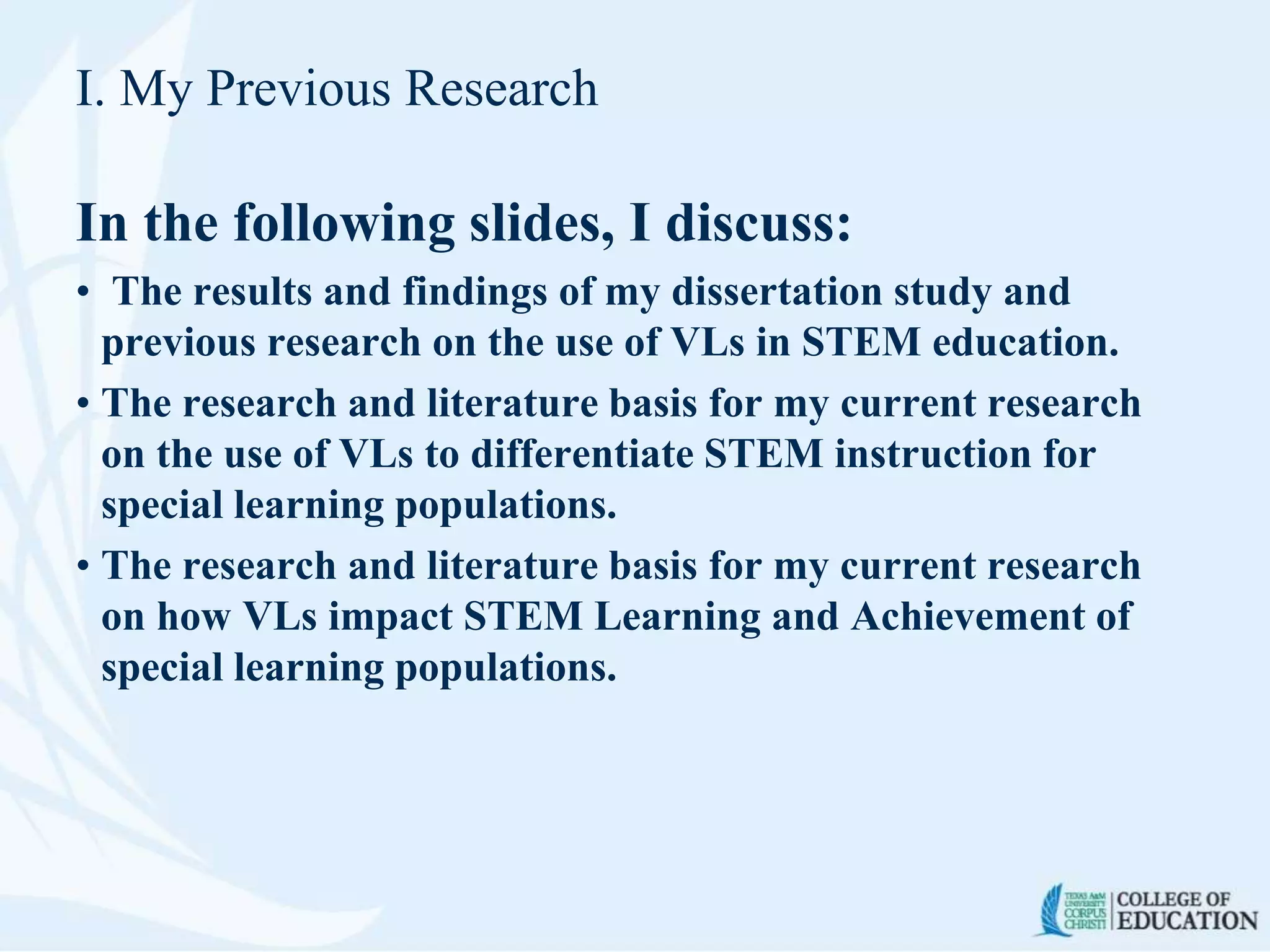 I. My Previous Research
In the following slides, I discuss:
• The results and findings of my dissertation study and
previous research on the use of VLs in STEM education.
• The research and literature basis for my current research
on the use of VLs to differentiate STEM instruction for
special learning populations.
• The research and literature basis for my current research
on how VLs impact STEM Learning and Achievement of
special learning populations.
 