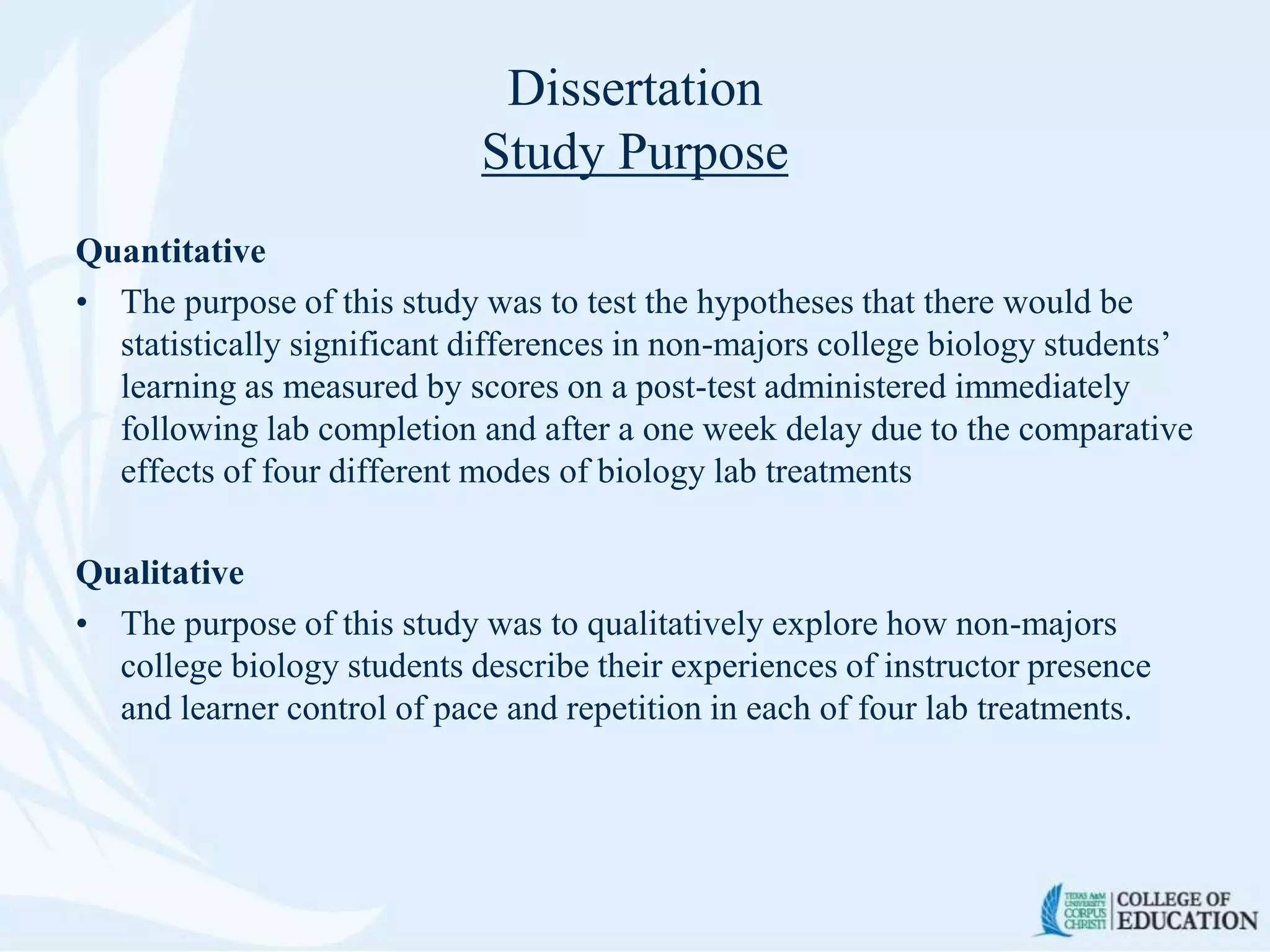 Dissertation
Study Purpose
Quantitative
• The purpose of this study was to test the hypotheses that there would be
statistically significant differences in non-majors college biology students’
learning as measured by scores on a post-test administered immediately
following lab completion and after a one week delay due to the comparative
effects of four different modes of biology lab treatments
Qualitative
• The purpose of this study was to qualitatively explore how non-majors
college biology students describe their experiences of instructor presence
and learner control of pace and repetition in each of four lab treatments.
 