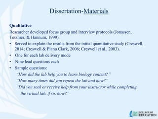 Dissertation-Materials
Qualitative
Researcher developed focus group and interview protocols (Jonassen,
Tessmer, & Hannum, 1999).
• Served to explain the results from the initial quantitative study (Creswell,
2014; Creswell & Plano Clark, 2006; Creswell et al., 2003).
• One for each lab delivery mode
• Nine lead questions each
• Sample questions:
“How did the lab help you to learn biology content?”
“How many times did you repeat the lab and how?”
“Did you seek or receive help from your instructor while completing
the virtual lab, if so, how?”
 