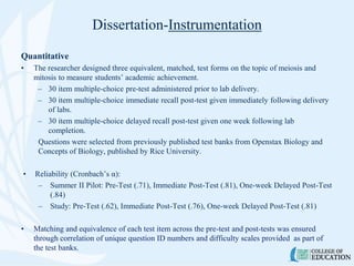 Dissertation-Instrumentation
Quantitative
• The researcher designed three equivalent, matched, test forms on the topic of meiosis and
mitosis to measure students’ academic achievement.
– 30 item multiple-choice pre-test administered prior to lab delivery.
– 30 item multiple-choice immediate recall post-test given immediately following delivery
of labs.
– 30 item multiple-choice delayed recall post-test given one week following lab
completion.
Questions were selected from previously published test banks from Openstax Biology and
Concepts of Biology, published by Rice University.
• Reliability (Cronbach’s α):
– Summer II Pilot: Pre-Test (.71), Immediate Post-Test (.81), One-week Delayed Post-Test
(.84)
– Study: Pre-Test (.62), Immediate Post-Test (.76), One-week Delayed Post-Test (.81)
• Matching and equivalence of each test item across the pre-test and post-tests was ensured
through correlation of unique question ID numbers and difficulty scales provided as part of
the test banks.
 