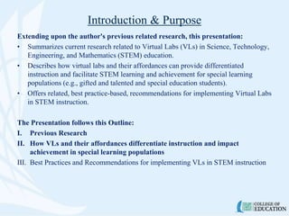 Introduction & Purpose
Extending upon the author's previous related research, this presentation:
• Summarizes current research related to Virtual Labs (VLs) in Science, Technology,
Engineering, and Mathematics (STEM) education.
• Describes how virtual labs and their affordances can provide differentiated
instruction and facilitate STEM learning and achievement for special learning
populations (e.g., gifted and talented and special education students).
• Offers related, best practice-based, recommendations for implementing Virtual Labs
in STEM instruction.
The Presentation follows this Outline:
I. Previous Research
II. How VLs and their affordances differentiate instruction and impact
achievement in special learning populations
III. Best Practices and Recommendations for implementing VLs in STEM instruction
 