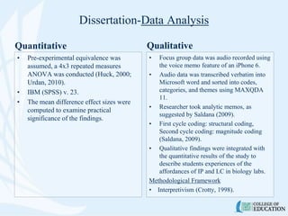 Dissertation-Data Analysis
• Pre-experimental equivalence was
assumed, a 4x3 repeated measures
ANOVA was conducted (Huck, 2000;
Urdan, 2010).
• IBM (SPSS) v. 23.
• The mean difference effect sizes were
computed to examine practical
significance of the findings.
Qualitative
• Focus group data was audio recorded using
the voice memo feature of an iPhone 6.
• Audio data was transcribed verbatim into
Microsoft word and sorted into codes,
categories, and themes using MAXQDA
11.
• Researcher took analytic memos, as
suggested by Saldana (2009).
• First cycle coding: structural coding,
Second cycle coding: magnitude coding
(Saldana, 2009).
• Qualitative findings were integrated with
the quantitative results of the study to
describe students experiences of the
affordances of IP and LC in biology labs.
Methodological Framework
• Interpretivism (Crotty, 1998).
Quantitative
 