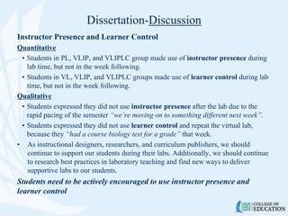 Dissertation-Discussion
Instructor Presence and Learner Control
Quantitative
• Students in PL, VLIP, and VLIPLC group made use of instructor presence during
lab time, but not in the week following.
• Students in VL, VLIP, and VLIPLC groups made use of learner control during lab
time, but not in the week following.
Qualitative
• Students expressed they did not use instructor presence after the lab due to the
rapid pacing of the semester “we’re moving on to something different next week”.
• Students expressed they did not use learner control and repeat the virtual lab,
because they “had a course biology test for a grade” that week.
• As instructional designers, researchers, and curriculum publishers, we should
continue to support our students during their labs. Additionally, we should continue
to research best practices in laboratory teaching and find new ways to deliver
supportive labs to our students.
Students need to be actively encouraged to use instructor presence and
learner control
 
