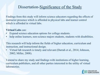 Dissertation-Significance of the Study
Findings from this study will inform science educators regarding the effects of
instructor presence which is afforded in physical labs and learner control
which is afforded in virtual labs.
Virtual Labs can:
• Expand science education options for college students.
• help online learners, non-science majors students, students with disabilities.
This research will help inform the fields of higher education, curriculum and
instruction, and instructional design.
• Virtual lab research is timely and relevant (Darrah et al., 2014; Johnson,
2002; Miller, 2008).
I intend to share my study and findings with institutions of higher learning,
curriculum publishers, and all other parties interested in the utility of virtual
laboratories.
 