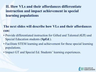 II. How VLs and their affordances differentiate
instruction and impact achievement in special
learning populations
The next slides will describe how VLs and their affordances
can:
• Provide differentiated instruction for Gifted and Talented (GT) and
Special Education students (SpEd.).
• Facilitate STEM learning and achievement for these special learning
populations.
• Impact GT and Special Ed. Students’ learning experiences.
 