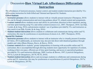 Discussion-How Virtual Lab Affordances Differentiate
Instruction
The affordances of instructor presence, learner control, and student-student interaction provided by VLs
differentiate instruction for both Gifted and Talented and Special Ed. Students.
Gifted Students
• Instructor presence allows students to interact with an virtually present instructor (Thompson, 2010)
this can be though communication and receiving guidance about VL related content and assignments.
• Learner control allows students access and choice in curriculum, direction in their repetition, pacing,
and time spent learning using VLs and online content (Limson et al., 2007; Thompson, 2010; van Dijk,
Eysink, & de Jong, 2016), and promotes students’ use of guidance provided by VLs and instructors as
they need it (van Dijk, Eysink, & de Jong, 2016).
• Student-student interaction allows students to collaborate and communicate during online and VL
instruction, this may be synchronous or asynchronous (Limson et al., 2007; Thompson, 2010).
Special Ed. Students
• Instructor presence allows students to interact with an instructor who is virtually present (Carnahan
& Fulton, 2013) additionally, an instructor may also provide direct individualized guidance through
models and video (Blum-Dimaya, Reeve, & Reeve, 2010).
• Learner control allows students’ greater independence in learning with accessible online and VL
curriculum, this is accomplished through allowing students more opportunity for repetition of content,
working at their own pace, efficient use of time spent learning, and access to specialized guidance
provided by VLs and instructors (Kalyuga, 2009; Lawless & Brown, 1997; Lynch & Ghergulescu,
2017a; Lynch & Ghergulescu, 2017b; NCTI, 2010).
• Student-student interaction allows and encourages students to collaborate and communicate during
online and VL instruction, this may be synchronous or asynchronous (Lynch & Ghergulescu, 2017a;
Lynch & Ghergulescu, 2017b).
 
