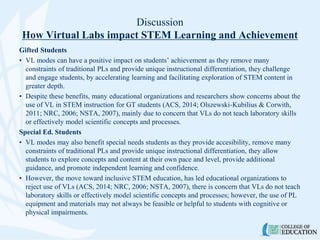 Discussion
How Virtual Labs impact STEM Learning and Achievement
Gifted Students
• VL modes can have a positive impact on students’ achievement as they remove many
constraints of traditional PLs and provide unique instructional differentiation, they challenge
and engage students, by accelerating learning and facilitating exploration of STEM content in
greater depth.
• Despite these benefits, many educational organizations and researchers show concerns about the
use of VL in STEM instruction for GT students (ACS, 2014; Olszewski-Kubilius & Corwith,
2011; NRC, 2006; NSTA, 2007), mainly due to concern that VLs do not teach laboratory skills
or effectively model scientific concepts and processes.
Special Ed. Students
• VL modes may also benefit special needs students as they provide accesibility, remove many
constraints of traditional PLs and provide unique instructional differentiation, they allow
students to explore concepts and content at their own pace and level, provide additional
guidance, and promote independent learning and confidence.
• However, the move toward inclusive STEM education, has led educational organizations to
reject use of VLs (ACS, 2014; NRC, 2006; NSTA, 2007), there is concern that VLs do not teach
laboratory skills or effectively model scientific concepts and processes; however, the use of PL
equipment and materials may not always be feasible or helpful to students with cognitive or
physical impairments.
 
