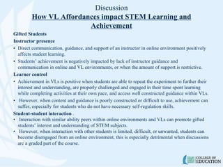 Discussion
How VL Affordances impact STEM Learning and
Achievement
Gifted Students
Instructor presence
• Direct communication, guidance, and support of an instructor in online environment positively
affects student learning.
• Students’ achievement is negatively impacted by lack of instructor guidance and
communication in online and VL environments, or when the amount of support is restrictive.
Learner control
• Achievement in VLs is positive when students are able to repeat the experiment to further their
interest and understanding, are properly challenged and engaged in their time spent learning
while completing activities at their own pace, and access well constructed guidance within VLs.
• However, when content and guidance is poorly constructed or difficult to use, achievement can
suffer, especially for students who do not have necessary self-regulation skills.
Student-student interaction .
• Interaction with similar ability peers within online environments and VLs can promote gifted
students’ interest and understanding of STEM subjects.
• However, when interaction with other students is limited, difficult, or unwanted, students can
become disengaged from an online environment, this is especially detrimental when discussions
are a graded part of the course.
 