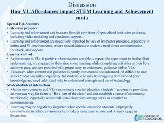 Discussion
How VL Affordances impact STEM Learning and Achievement
cont.:
Special Ed. Students
Instructor presence
• Learning and achievement can increase through provision of specialized instructor guidance,
including video modeling and consistent support.
• Learning and achievement are negatively impacted by lack of instructor presence, especially in
online and VL environments, where special education students need direct communication,
feedback, and support.
Learner control
• Achievement in VLs is positive when students are able to repeat the experiment to further their
understanding, are engaged in their time spent learning while completing activities at their level
and own pace, and are provided with proper easy to understand guidance within VLs.
• However, when content and guidance is poorly constructed, too advanced, or difficult to use;
achievement can suffer, especially for students who may be struggling with limited prior
knowledge and need additional help to understand concepts and use of technology.
Student-student interaction
• Online environments and VLs can promote special education students’ learning by providing
an innovate way for them to “Be a part of the class” and can establish a sense of community
membership, especially when traditional classroom settings serve as a barrier to
communication.
• Learning may be negatively impacted when special education students’ improperly
communicate in online environments, or take a more passive role and do not engage in
discussion.
 