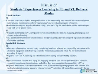 Discussion
Students’ Experiences Learning in PL and VL Delivery
Modes
Gifted Students
PL
• Students experiences in PLs were positive due to the opportunity interact with laboratory equipment,
materials, and chemicals to perform “real science” and investigate concepts of interest.
•Students often express negative views on being “held back” by the level of curriculum and having to
work with lower-ability peers.
VL
• Students experiences in VLs are positive when students find the activity engaging, challenging, and
relevant to their learning.
•VLs can lead to frustration when students do not perceive they are well designed, especially in usability
of provided guidance.
Special Ed. Students
PL
•Many special education students enjoy completing hands-on labs and are engaged by interaction with
laboratory equipment and observing scientific phenomena; especially when PL environments are
accessibly designed.
•Negative views on PL learning are often the result of feeling unsupported by teachers.
VL
•Special education students also enjoy the engaging nature of VLs and the presentation of scientific
content through interactive animations and video; they also appreciate the accessibility of VLs.
•Negative opinions of VLs often come from a lack of understanding or engagement with content, this
can lead students to assume a passive role and not use VLs to their full capabilities, especially during
collaborative work.
 