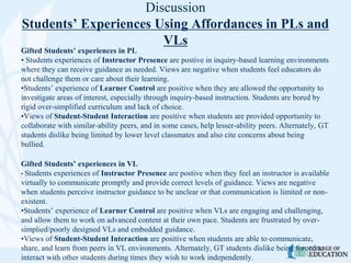 Discussion
Students’ Experiences Using Affordances in PLs and
VLs
Gifted Students’ experiences in PL
• Students experiences of Instructor Presence are postive in inquiry-based learning environments
where they can receive guidance as needed. Views are negative when students feel educators do
not challenge them or care about their learning.
•Students’ experience of Learner Control are positive when they are allowed the opportunity to
investigate areas of interest, especially through inquiry-based instruction. Students are bored by
rigid over-simplified curriculum and lack of choice.
•Views of Student-Student Interaction are positive when students are provided opportunity to
collaborate with similar-ability peers, and in some cases, help lesser-ability peers. Alternately, GT
students dislike being limited by lower level classmates and also cite concerns about being
bullied.
Gifted Students’ experiences in VL
• Students experiences of Instructor Presence are postive when they feel an instructor is available
virtually to communicate promptly and provide correct levels of guidance. Views are negative
when students perceive instructor guidance to be unclear or that communication is limited or non-
existent.
•Students’ experience of Learner Control are positive when VLs are engaging and challenging,
and allow them to work on advanced content at their own pace. Students are frustrated by over-
simplied/poorly designed VLs and embedded guidance.
•Views of Student-Student Interaction are positive when students are able to communicate,
share, and learn from peers in VL environments. Alternately, GT students dislike being forced to
interact with other students during times they wish to work independently.
 