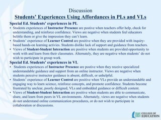 Discussion
Students’ Experiences Using Affordances in PLs and VLs
Special Ed. Students’ experiences in PL
• Students experiences of Instructor Presence are postive when teachers offer help, check for
understanding, and reinforce confidence. Views are negative when students feel educators
belittle them or give the impression they can’t learn.
• Students’ experience of Learner Control are positive when they are provided with inquiry-
based hands-on learning activies. Students dislike lack of support and guidance from teachers.
• Views of Student-Student Interaction are positive when students are provided opportunity to
work with and learn from their classmates. Alternately, they are negative when students’ do not
wish to participate in group work.
Special Ed. Students’ experiences in VL
• Students experiences of Instructor Presence are postive when they receive specialized
understandable guidance and support from an online instructor. Views are negative when
students perceive instructor guidance is absent, difficult, or unhelpful.
• Students’ experience of Learner Control are positive when VLs provide an understandable and
engaging way to learn science, reinforce concepts, and promote confidence. Students become
frustrated by unclear, poorly designed, VLs and embedded guidance or difficult content.
• Views of Student-Student Interaction are positive when students are able to communicate,
share, and learn from peers in VL environments. Alternately, views are negative when students
do not understand online communication procedures, or do not wish to participate in
collaboration or discussions.
 