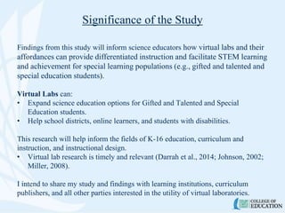 Significance of the Study
Findings from this study will inform science educators how virtual labs and their
affordances can provide differentiated instruction and facilitate STEM learning
and achievement for special learning populations (e.g., gifted and talented and
special education students).
Virtual Labs can:
• Expand science education options for Gifted and Talented and Special
Education students.
• Help school districts, online learners, and students with disabilities.
This research will help inform the fields of K-16 education, curriculum and
instruction, and instructional design.
• Virtual lab research is timely and relevant (Darrah et al., 2014; Johnson, 2002;
Miller, 2008).
I intend to share my study and findings with learning institutions, curriculum
publishers, and all other parties interested in the utility of virtual laboratories.
 