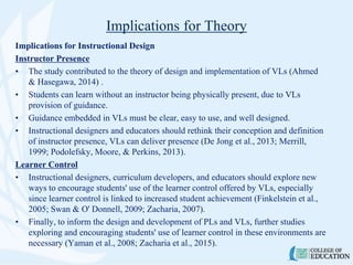 Implications for Theory
Implications for Instructional Design
Instructor Presence
• The study contributed to the theory of design and implementation of VLs (Ahmed
& Hasegawa, 2014) .
• Students can learn without an instructor being physically present, due to VLs
provision of guidance.
• Guidance embedded in VLs must be clear, easy to use, and well designed.
• Instructional designers and educators should rethink their conception and definition
of instructor presence, VLs can deliver presence (De Jong et al., 2013; Merrill,
1999; Podolefsky, Moore, & Perkins, 2013).
Learner Control
• Instructional designers, curriculum developers, and educators should explore new
ways to encourage students' use of the learner control offered by VLs, especially
since learner control is linked to increased student achievement (Finkelstein et al.,
2005; Swan & O' Donnell, 2009; Zacharia, 2007).
• Finally, to inform the design and development of PLs and VLs, further studies
exploring and encouraging students' use of learner control in these environments are
necessary (Yaman et al., 2008; Zacharia et al., 2015).
 