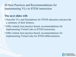 III.Best Practices and Recommendations for
implementing VLs in STEM instruction
The next slides will:
• Describe VLs and Simulations for STEM education and provide
a summary of their features.
• Offer related, best practice-based, recommendations for
implementing Virtual Labs in STEM instruction.
• Offer related, best practice-based, recommendations for
implementing Virtual Labs for STEM differentiation.
 
